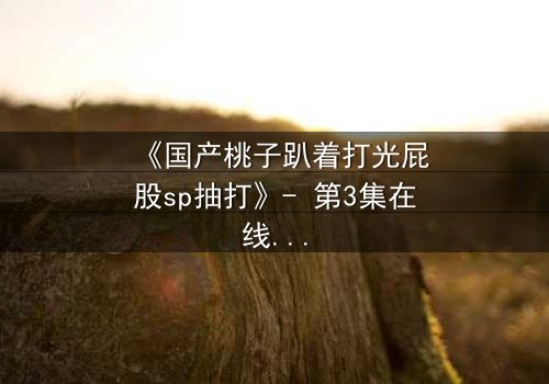 《国产桃子趴着打光屁股sp抽打》- 第3集在线观看 - 一场禁忌的惩罚与救赎之旅