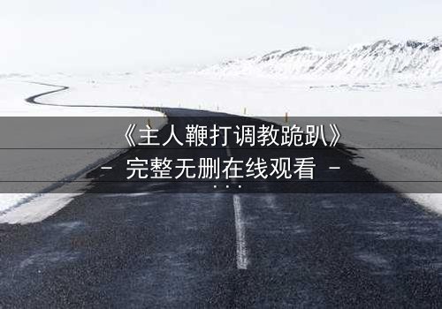 《主人鞭打调教跪趴》- 完整无删在线观看 - 揭开权力与救赎的隐秘游戏