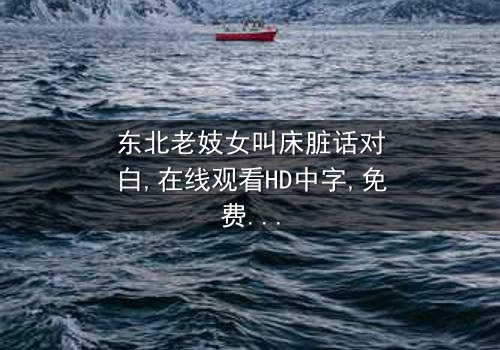 《东北老妓女叫床脏话对白》-在线观看HD中字 - 免费1080P超清完整无删