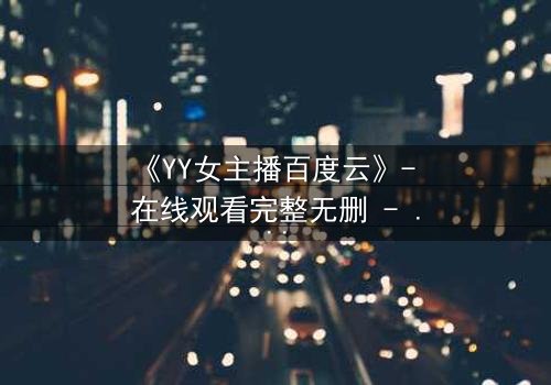 《YY女主播百度云》- 在线观看完整无删 - 她直播背后的秘密,你敢点开吗?
