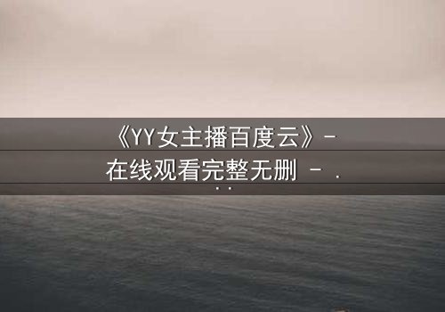 《YY女主播百度云》- 在线观看完整无删 - 当虚拟面具下的真实人生被无情撕裂