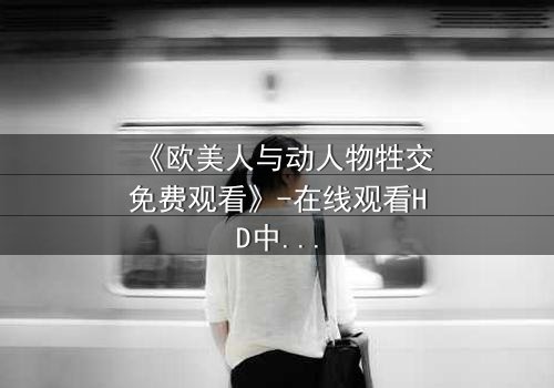 《欧美人与动人物牲交免费观看》-在线观看HD中字 - 免费1080P超清完整无删