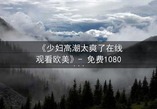 《少妇高潮太爽了在线观看欧美》- 免费1080P超清 - 第3集完整无删