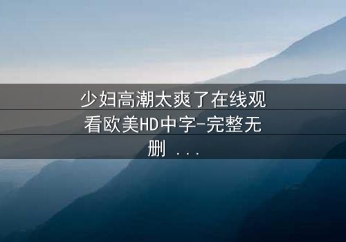 少妇高潮太爽了在线观看欧美HD中字-完整无删 - 当欲望冲破枷锁,她将如何抉择?