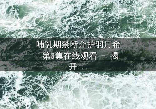 哺乳期禁断介护羽月希 第3集在线观看 - 揭开禁忌之恋的隐秘真相
